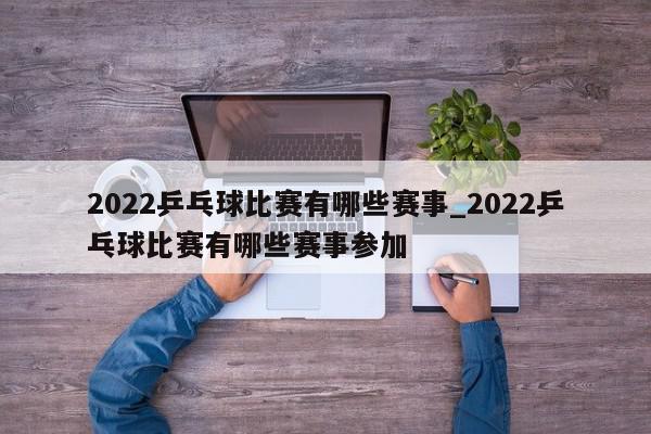 2022乒乓球比赛有哪些赛事_2022乒乓球比赛有哪些赛事参加