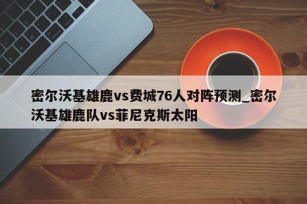 密尔沃基雄鹿vs费城76人对阵预测_密尔沃基雄鹿队vs菲尼克斯太阳