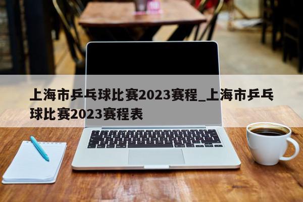上海市乒乓球比赛2023赛程_上海市乒乓球比赛2023赛程表