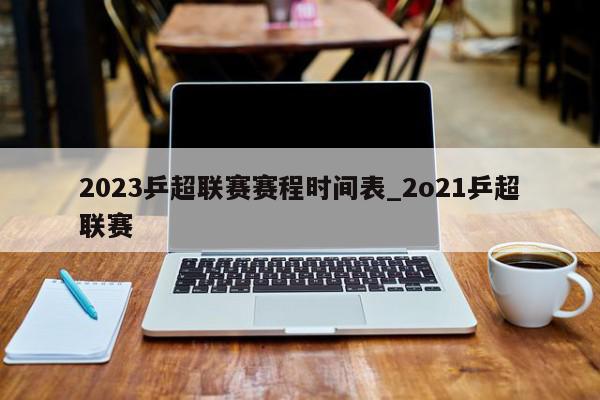 2023乒超联赛赛程时间表_2o21乒超联赛