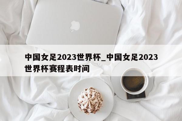 中国女足2023世界杯_中国女足2023世界杯赛程表时间