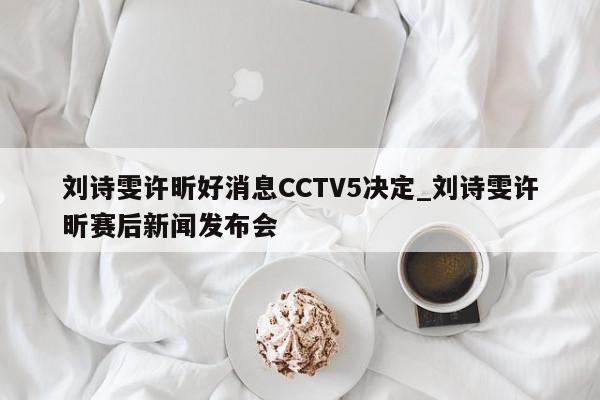 刘诗雯许昕好消息CCTV5决定_刘诗雯许昕赛后新闻发布会