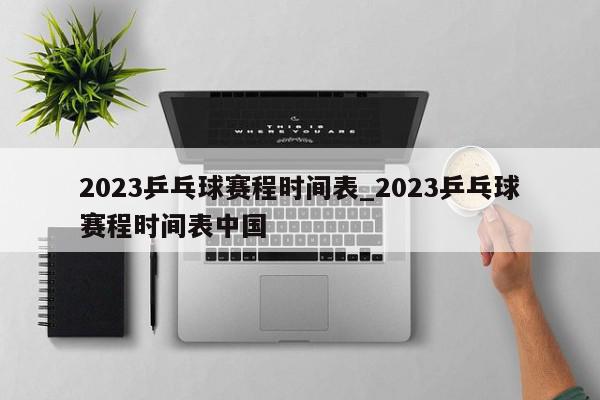 2023乒乓球赛程时间表_2023乒乓球赛程时间表中国