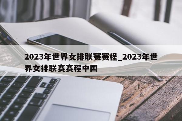 2023年世界女排联赛赛程_2023年世界女排联赛赛程中国