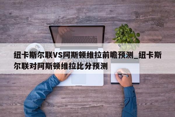 纽卡斯尔联VS阿斯顿维拉前瞻预测_纽卡斯尔联对阿斯顿维拉比分预测