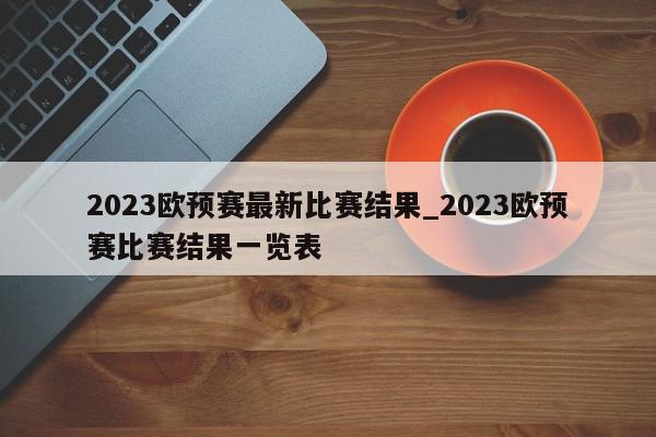 2023欧预赛最新比赛结果_2023欧预赛比赛结果一览表