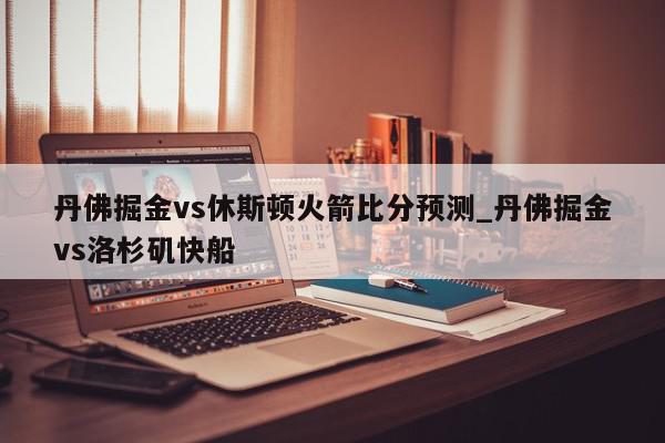 丹佛掘金vs休斯顿火箭比分预测_丹佛掘金vs洛杉矶快船