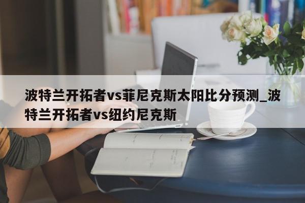 波特兰开拓者vs菲尼克斯太阳比分预测_波特兰开拓者vs纽约尼克斯