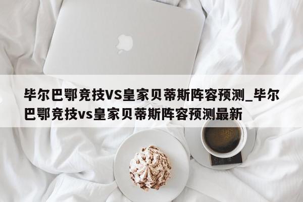 毕尔巴鄂竞技VS皇家贝蒂斯阵容预测_毕尔巴鄂竞技vs皇家贝蒂斯阵容预测最新