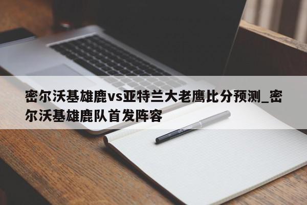 密尔沃基雄鹿vs亚特兰大老鹰比分预测_密尔沃基雄鹿队首发阵容