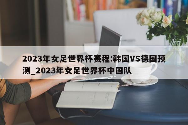 2023年女足世界杯赛程:韩国VS德国预测_2023年女足世界杯中国队