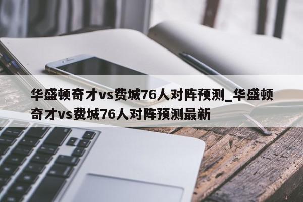 华盛顿奇才vs费城76人对阵预测_华盛顿奇才vs费城76人对阵预测最新