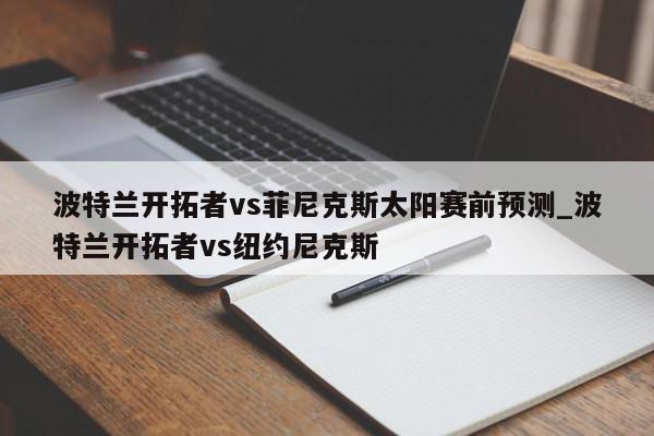 波特兰开拓者vs菲尼克斯太阳赛前预测_波特兰开拓者vs纽约尼克斯