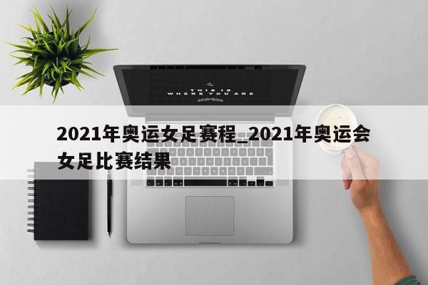 2021年奥运女足赛程_2021年奥运会女足比赛结果