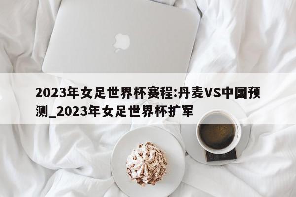 2023年女足世界杯赛程:丹麦VS中国预测_2023年女足世界杯扩军