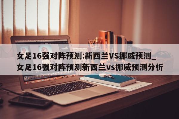 女足16强对阵预测:新西兰VS挪威预测_女足16强对阵预测新西兰vs挪威预测分析