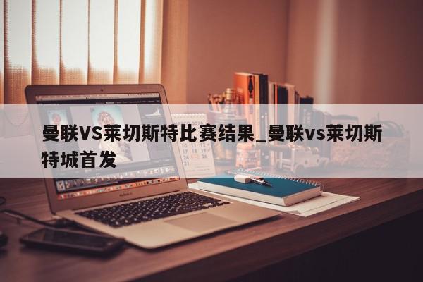 曼联VS莱切斯特比赛结果_曼联vs莱切斯特城首发