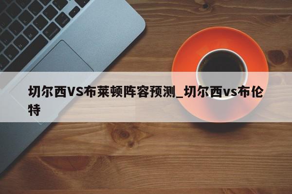 切尔西VS布莱顿阵容预测_切尔西vs布伦特