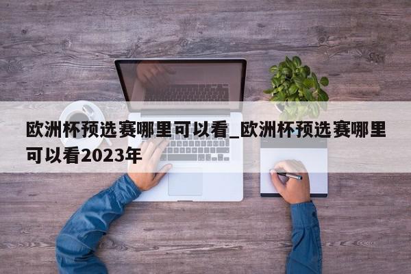 欧洲杯预选赛哪里可以看_欧洲杯预选赛哪里可以看2023年