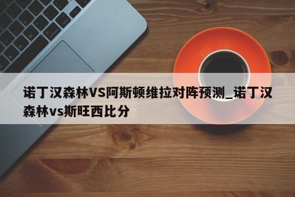 诺丁汉森林VS阿斯顿维拉对阵预测_诺丁汉森林vs斯旺西比分