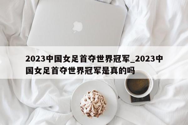 2023中国女足首夺世界冠军_2023中国女足首夺世界冠军是真的吗