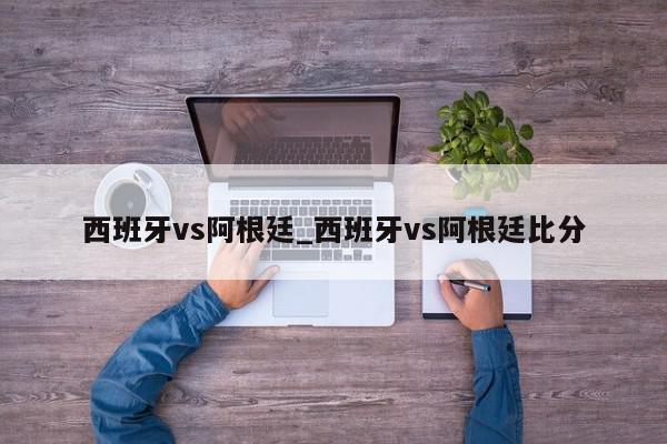 西班牙vs阿根廷_西班牙vs阿根廷比分