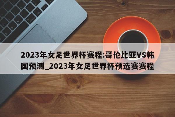 2023年女足世界杯赛程:哥伦比亚VS韩国预测_2023年女足世界杯预选赛赛程