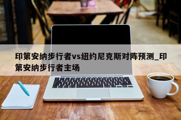 印第安纳步行者vs纽约尼克斯对阵预测_印第安纳步行者主场