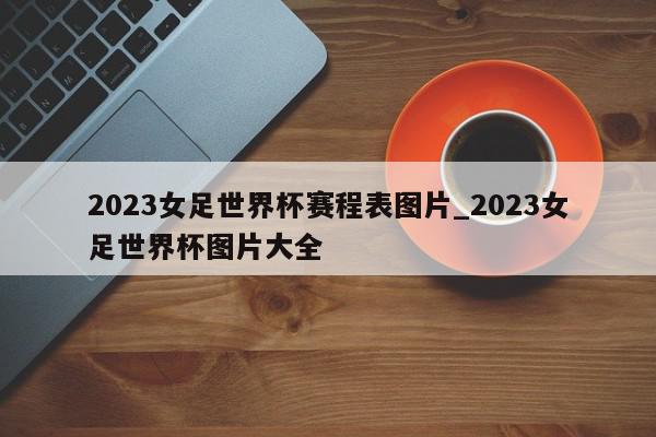 2023女足世界杯赛程表图片_2023女足世界杯图片大全