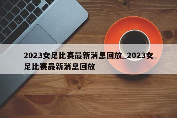 2023女足比赛最新消息回放_2023女足比赛最新消息回放