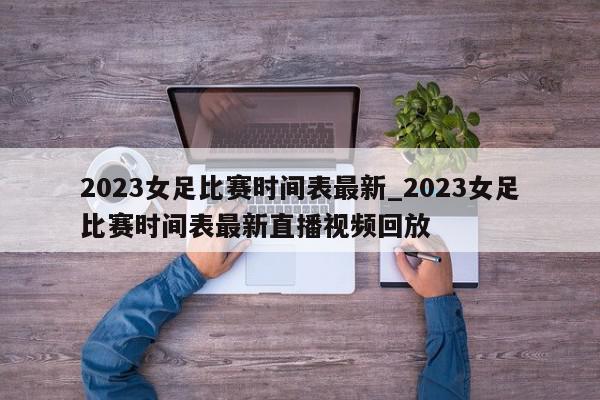 2023女足比赛时间表最新_2023女足比赛时间表最新直播视频回放