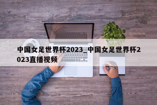 中国女足世界杯2023_中国女足世界杯2023直播视频