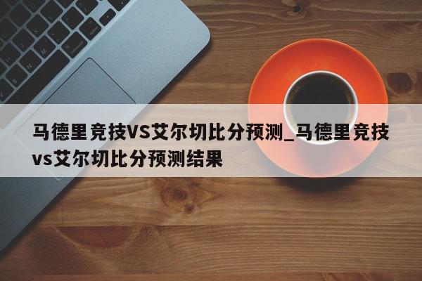 马德里竞技VS艾尔切比分预测_马德里竞技vs艾尔切比分预测结果