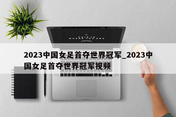 2023中国女足首夺世界冠军_2023中国女足首夺世界冠军视频