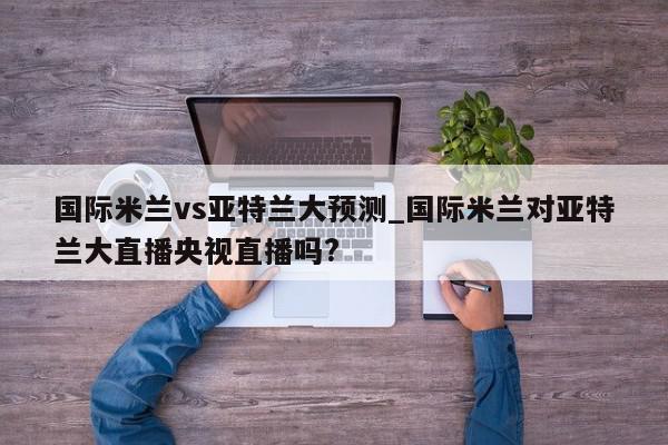 国际米兰vs亚特兰大预测_国际米兰对亚特兰大直播央视直播吗?