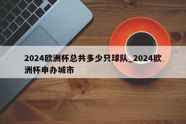 2024欧洲杯总共多少只球队_2024欧洲杯申办城市