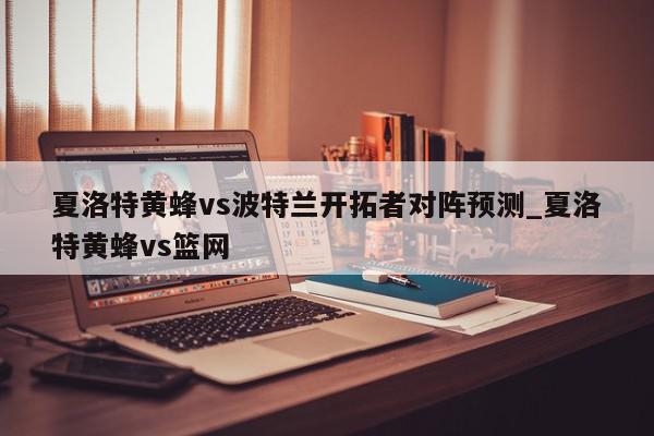 夏洛特黄蜂vs波特兰开拓者对阵预测_夏洛特黄蜂vs篮网