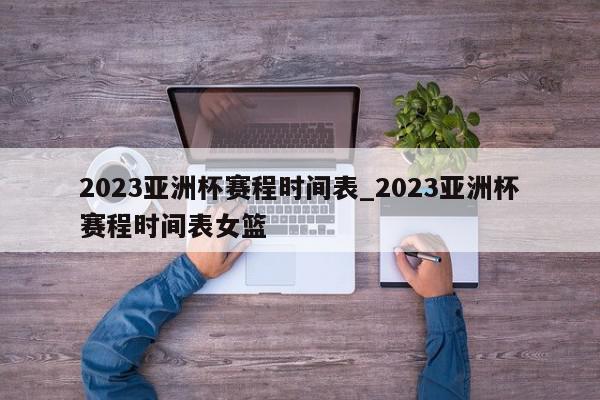 2023亚洲杯赛程时间表_2023亚洲杯赛程时间表女篮