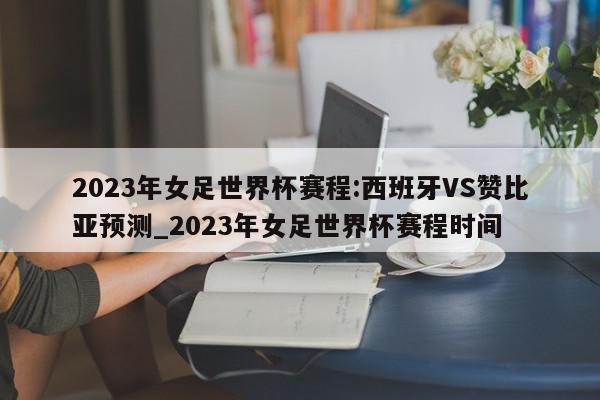 2023年女足世界杯赛程:西班牙VS赞比亚预测_2023年女足世界杯赛程时间