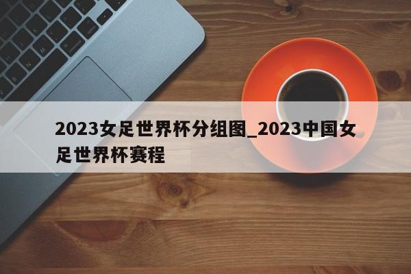 2023女足世界杯分组图_2023中国女足世界杯赛程