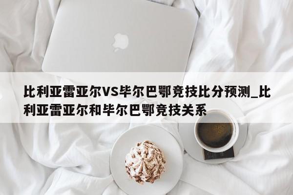 比利亚雷亚尔VS毕尔巴鄂竞技比分预测_比利亚雷亚尔和毕尔巴鄂竞技关系