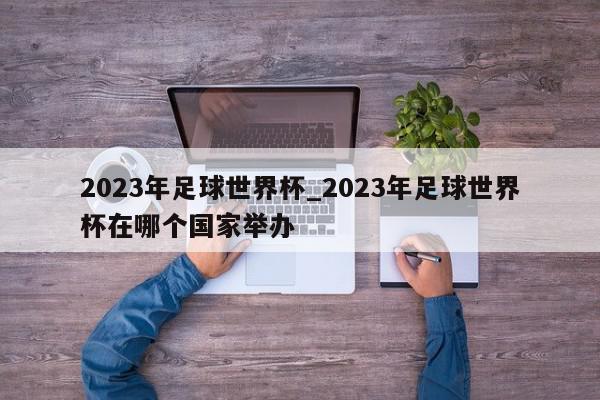 2023年足球世界杯_2023年足球世界杯在哪个国家举办