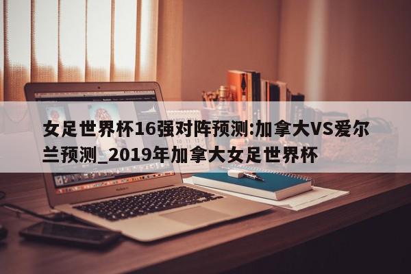 女足世界杯16强对阵预测:加拿大VS爱尔兰预测_2019年加拿大女足世界杯