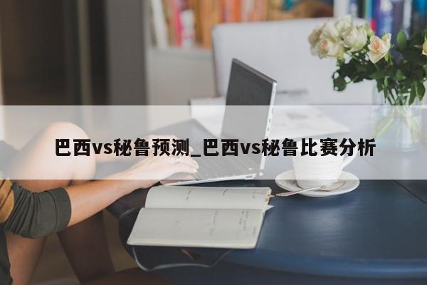 巴西vs秘鲁预测_巴西vs秘鲁比赛分析