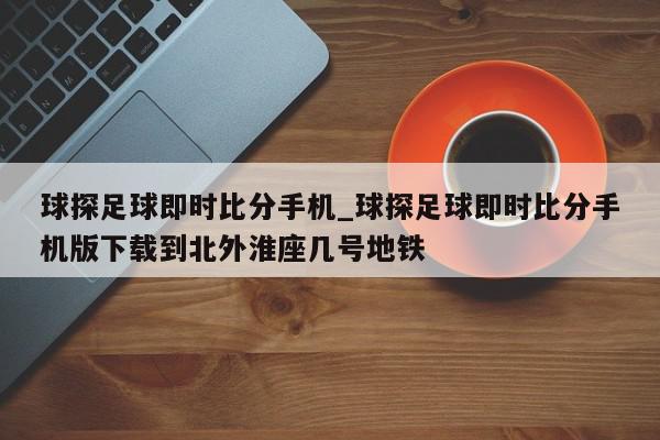 球探足球即时比分手机_球探足球即时比分手机版下载到北外淮座几号地铁