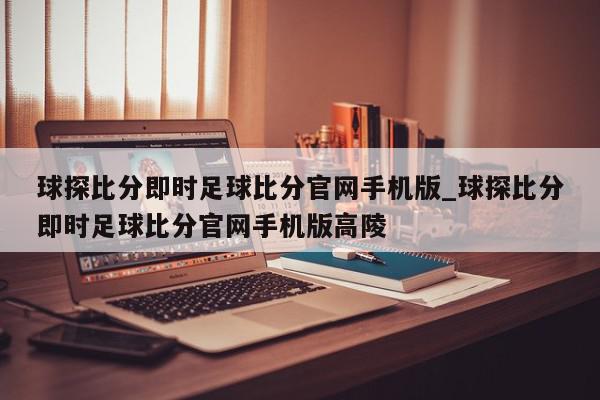 球探比分即时足球比分官网手机版_球探比分即时足球比分官网手机版高陵