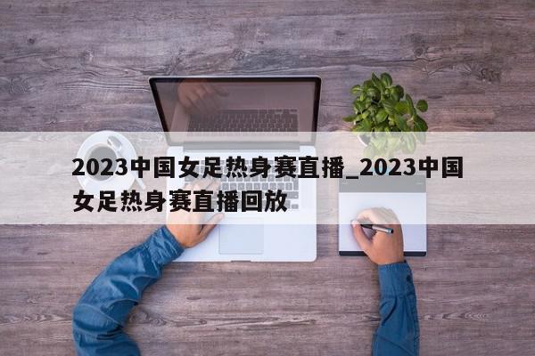 2023中国女足热身赛直播_2023中国女足热身赛直播回放