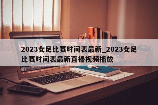 2023女足比赛时间表最新_2023女足比赛时间表最新直播视频播放