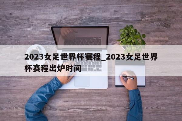 2023女足世界杯赛程_2023女足世界杯赛程出炉时间