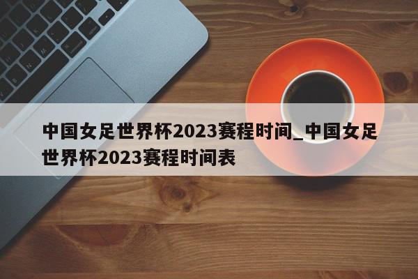 中国女足世界杯2023赛程时间_中国女足世界杯2023赛程时间表